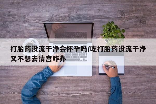 流产药怎么购买打胎药没流干净会怀孕吗/吃打胎药没流干净又不想去清宫咋办