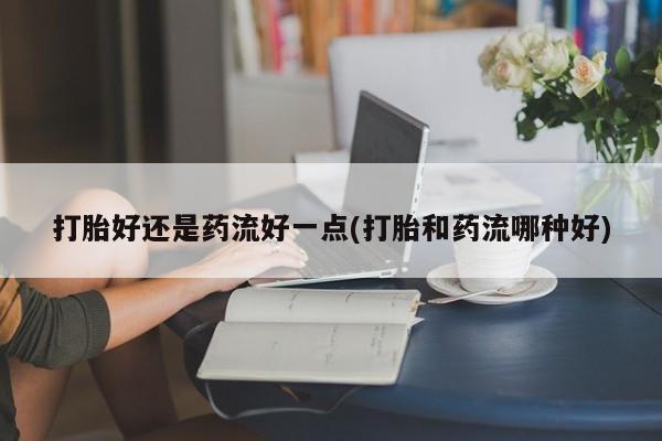 流产药怎么购买打胎好还是药流好一点(打胎和药流哪种好)