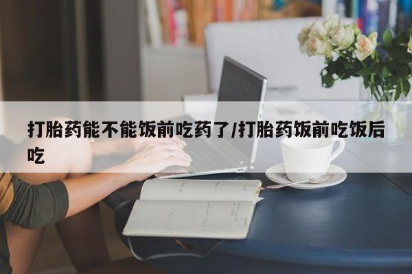 流产药怎么购买打胎药能不能饭前吃药了/打胎药饭前吃饭后吃