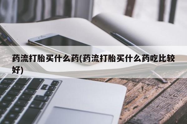 流产药怎么购买药流打胎买什么药(药流打胎买什么药吃比较好)