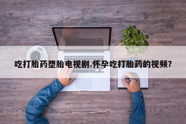 流产药怎么购买吃打胎药堕胎电视剧.怀孕吃打胎药的视频？