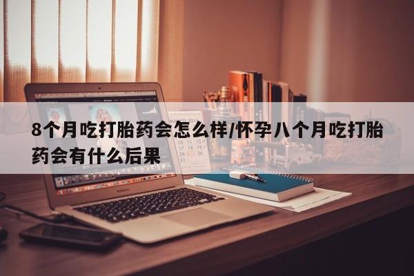 流产药怎么购买8个月吃打胎药会怎么样/怀孕八个月吃打胎药会有什么后果