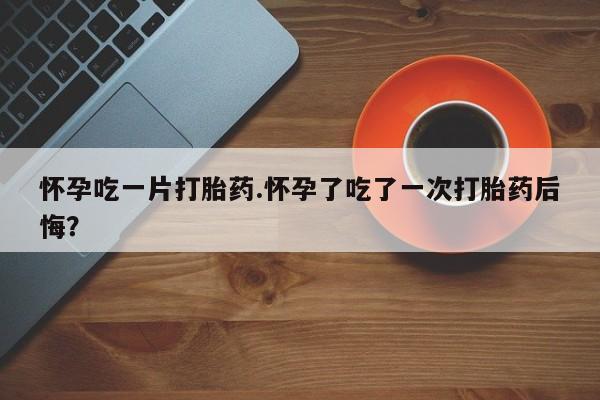 流产药怎么购买怀孕吃一片打胎药.怀孕了吃了一次打胎药后悔？