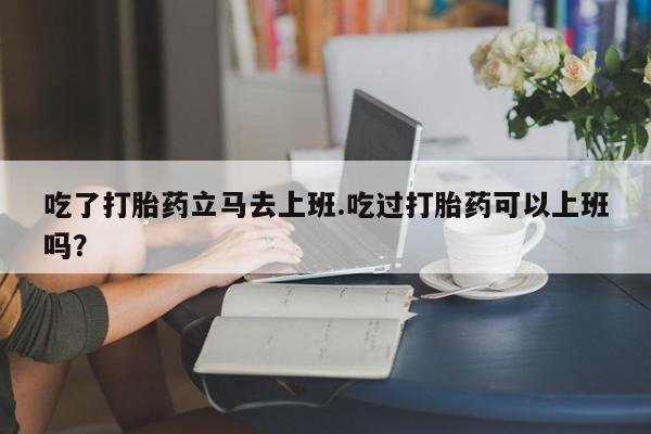 流产药怎么购买吃了打胎药立马去上班.吃过打胎药可以上班吗？