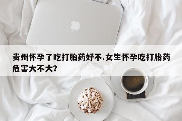 流产药怎么购买贵州怀孕了吃打胎药好不.女生怀孕吃打胎药危害大不大？
