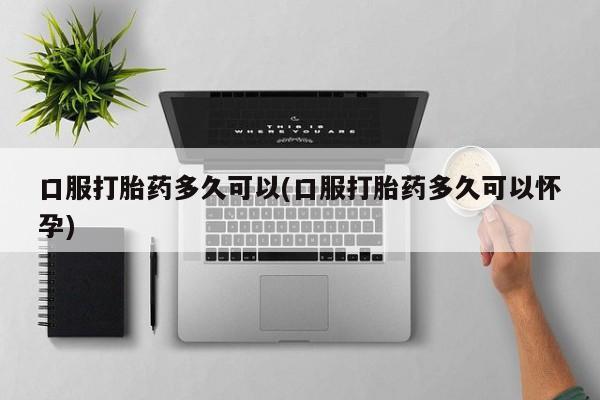 流产药怎么购买口服打胎药多久可以(口服打胎药多久可以怀孕)