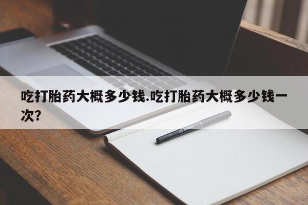流产药怎么购买吃打胎药大概多少钱.吃打胎药大概多少钱一次？