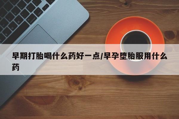 流产药怎么购买早期打胎喝什么药好一点/早孕堕胎服用什么药
