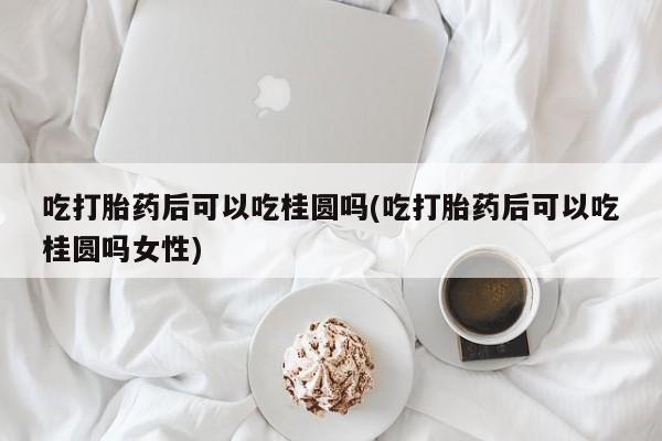 流产药怎么购买吃打胎药后可以吃桂圆吗(吃打胎药后可以吃桂圆吗女性)