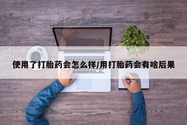 流产药怎么购买使用了打胎药会怎么样/用打胎药会有啥后果