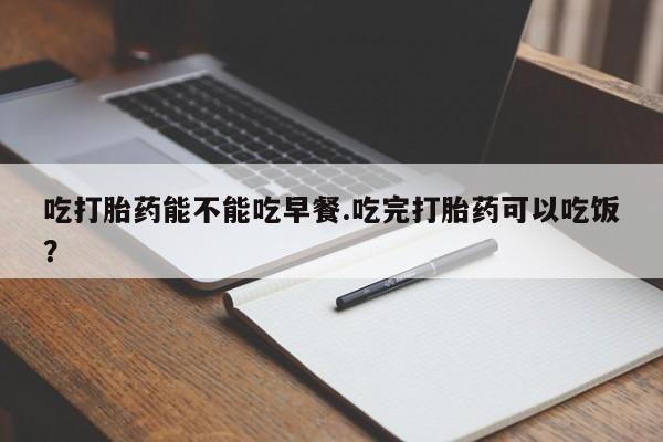 流产药怎么购买吃打胎药能不能吃早餐.吃完打胎药可以吃饭？