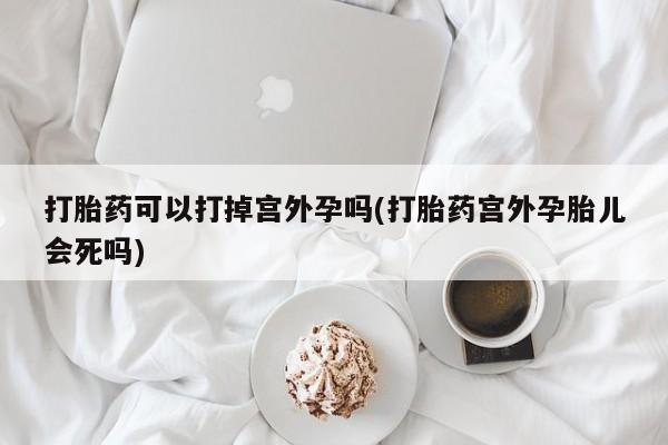 流产药怎么购买打胎药可以打掉宫外孕吗(打胎药宫外孕胎儿会死吗)