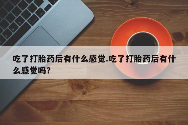流产药怎么购买吃了打胎药后有什么感觉.吃了打胎药后有什么感觉吗？