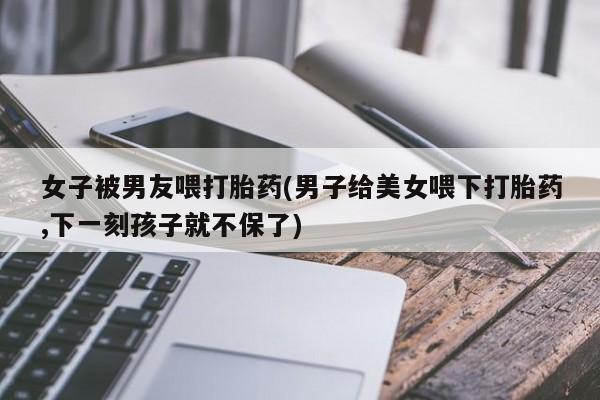流产药怎么购买女子被男友喂打胎药(男子给美女喂下打胎药,下一刻孩子就不保了)