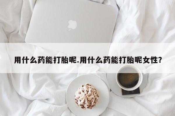 流产药怎么购买用什么药能打胎呢.用什么药能打胎呢女性？