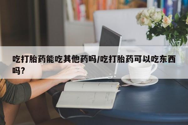 流产药怎么购买吃打胎药能吃其他药吗/吃打胎药可以吃东西吗?