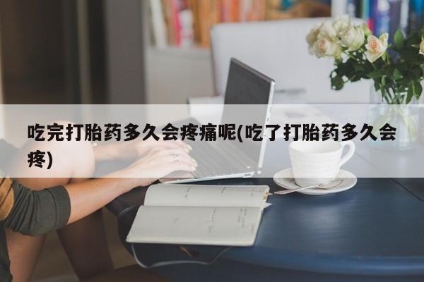 流产药怎么购买吃完打胎药多久会疼痛呢(吃了打胎药多久会疼)