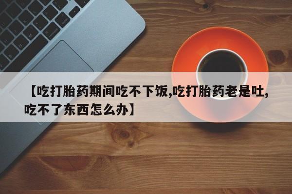 流产药怎么购买【吃打胎药期间吃不下饭,吃打胎药老是吐,吃不了东西怎么办】