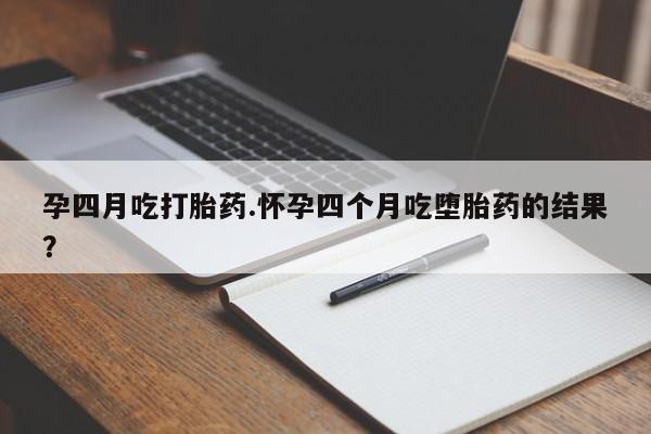 流产药怎么购买孕四月吃打胎药.怀孕四个月吃堕胎药的结果？