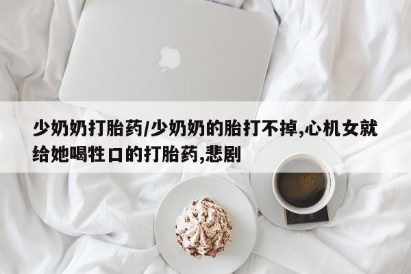 流产药怎么购买少奶奶打胎药/少奶奶的胎打不掉,心机女就给她喝牲口的打胎药,悲剧