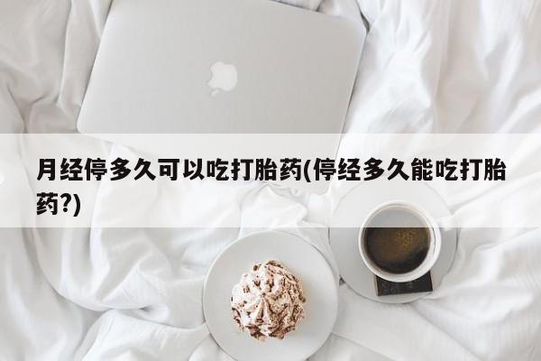 流产药怎么购买月经停多久可以吃打胎药(停经多久能吃打胎药?)