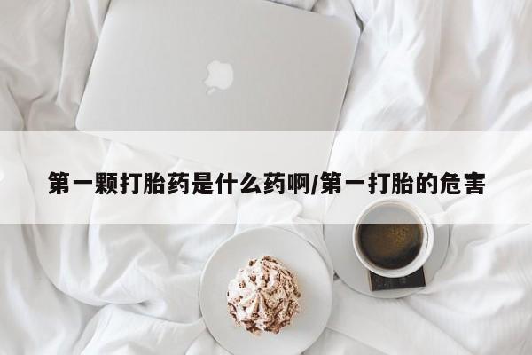 流产药怎么购买第一颗打胎药是什么药啊/第一打胎的危害