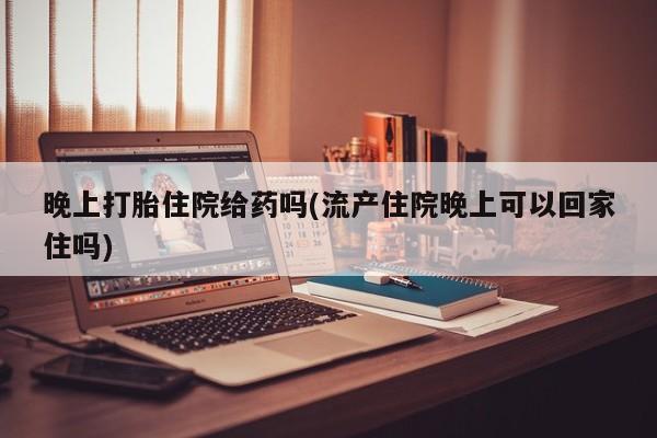 流产药怎么购买晚上打胎住院给药吗(流产住院晚上可以回家住吗)
