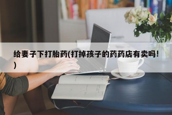 流产药怎么购买给妻子下打胎药(打掉孩子的药药店有卖吗!)