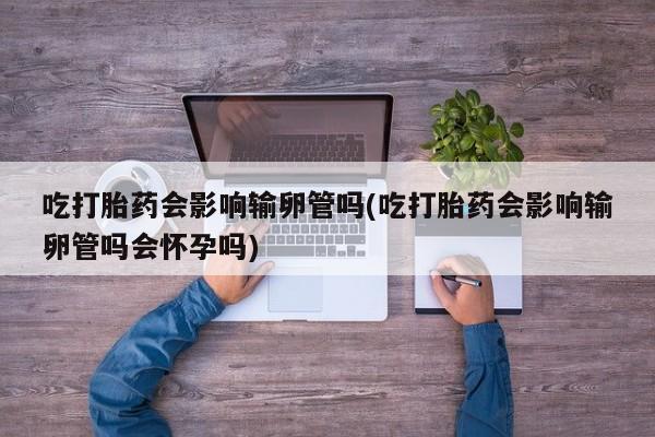 流产药怎么购买吃打胎药会影响输卵管吗(吃打胎药会影响输卵管吗会怀孕吗)
