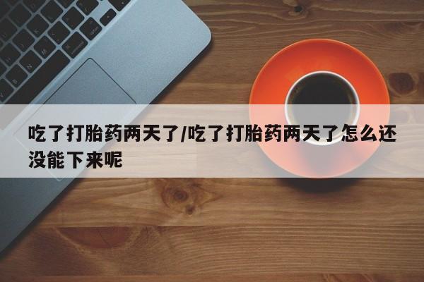 流产药怎么购买吃了打胎药两天了/吃了打胎药两天了怎么还没能下来呢