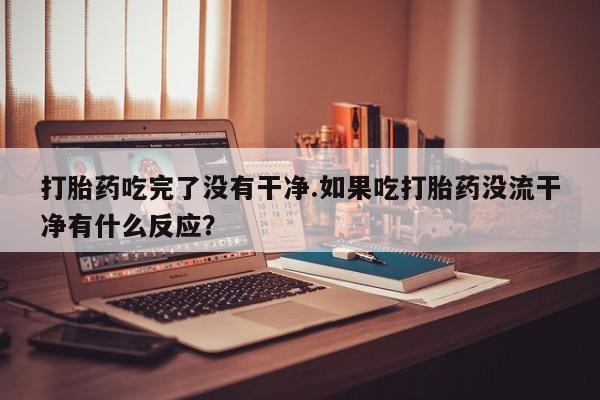流产药怎么购买打胎药吃完了没有干净.如果吃打胎药没流干净有什么反应？