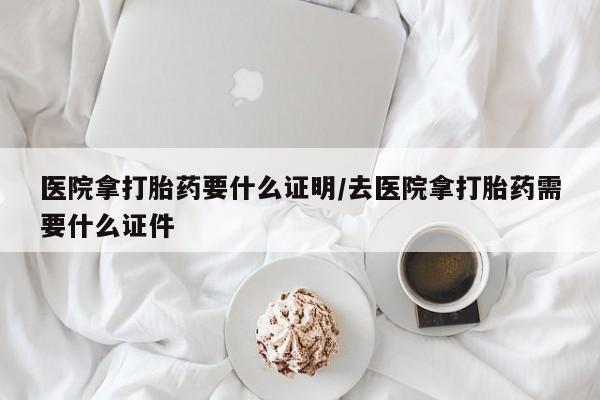 流产药怎么购买医院拿打胎药要什么证明/去医院拿打胎药需要什么证件