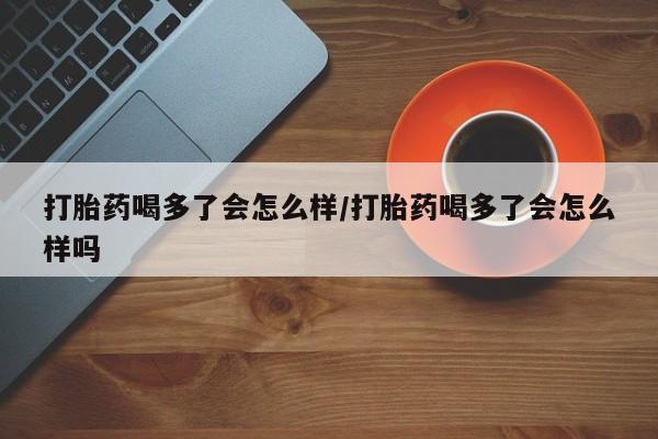 流产药怎么购买打胎药喝多了会怎么样/打胎药喝多了会怎么样吗