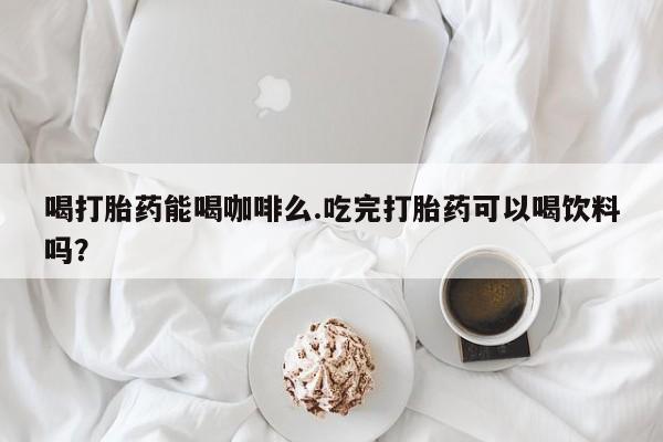 流产药怎么购买喝打胎药能喝咖啡么.吃完打胎药可以喝饮料吗？