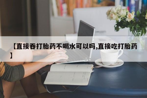 流产药怎么购买【直接吞打胎药不喝水可以吗,直接吃打胎药】