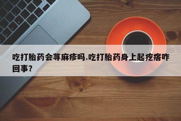 流产药怎么购买吃打胎药会荨麻疹吗.吃打胎药身上起疙瘩咋回事？