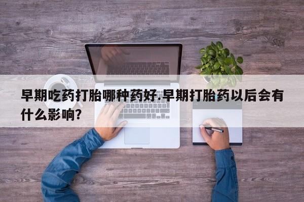 流产药怎么购买早期吃药打胎哪种药好.早期打胎药以后会有什么影响？