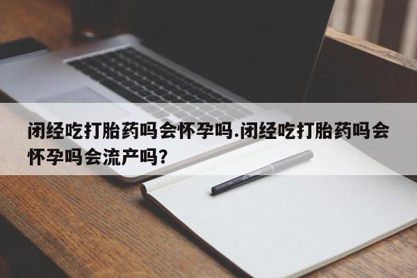 流产药怎么购买闭经吃打胎药吗会怀孕吗.闭经吃打胎药吗会怀孕吗会流产吗？