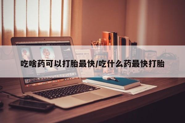 流产药怎么购买吃啥药可以打胎最快/吃什么药最快打胎