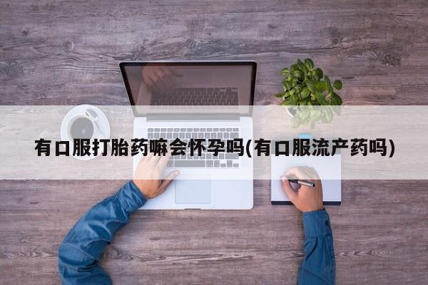 流产药怎么购买有口服打胎药嘛会怀孕吗(有口服流产药吗)