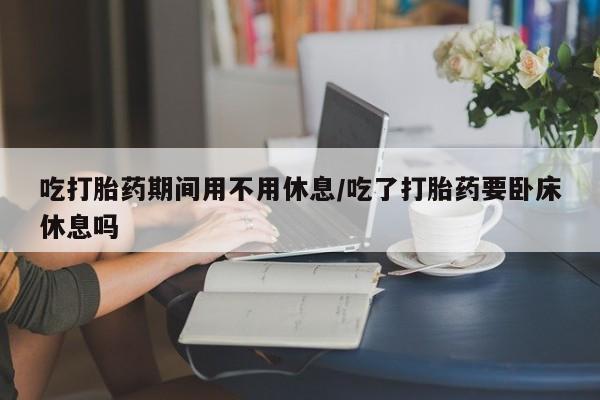 流产药怎么购买吃打胎药期间用不用休息/吃了打胎药要卧床休息吗