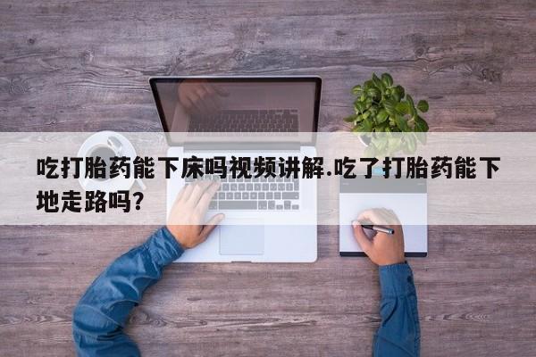 流产药怎么购买吃打胎药能下床吗视频讲解.吃了打胎药能下地走路吗？