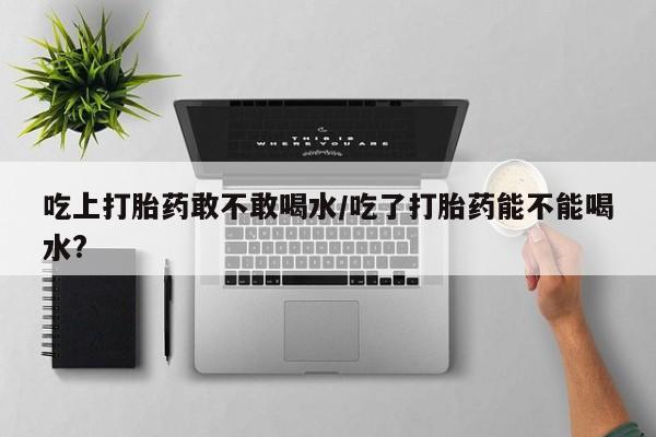 流产药怎么购买吃上打胎药敢不敢喝水/吃了打胎药能不能喝水?
