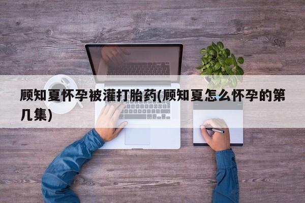 流产药怎么购买顾知夏怀孕被灌打胎药(顾知夏怎么怀孕的第几集)
