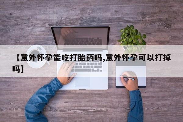 流产药怎么购买【意外怀孕能吃打胎药吗,意外怀孕可以打掉吗】