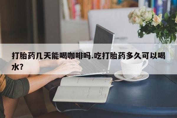 流产药怎么购买打胎药几天能喝咖啡吗.吃打胎药多久可以喝水？