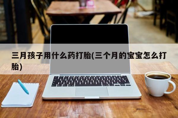 流产药怎么购买三月孩子用什么药打胎(三个月的宝宝怎么打胎)