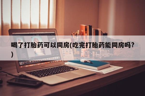 流产药怎么购买喝了打胎药可以同房(吃完打胎药能同房吗?)