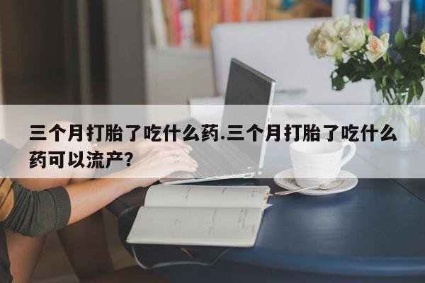 流产药怎么购买三个月打胎了吃什么药.三个月打胎了吃什么药可以流产？