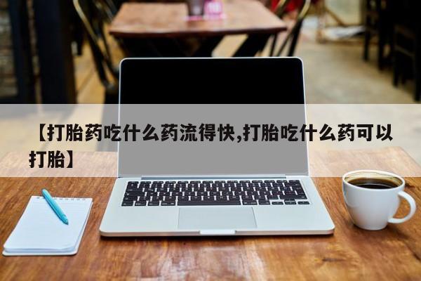 流产药怎么购买【打胎药吃什么药流得快,打胎吃什么药可以打胎】